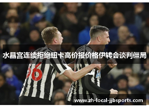 水晶宫连续拒绝纽卡高价报价格伊转会谈判僵局 水晶宫连续拒绝纽卡高价报价格伊转会谈判僵局